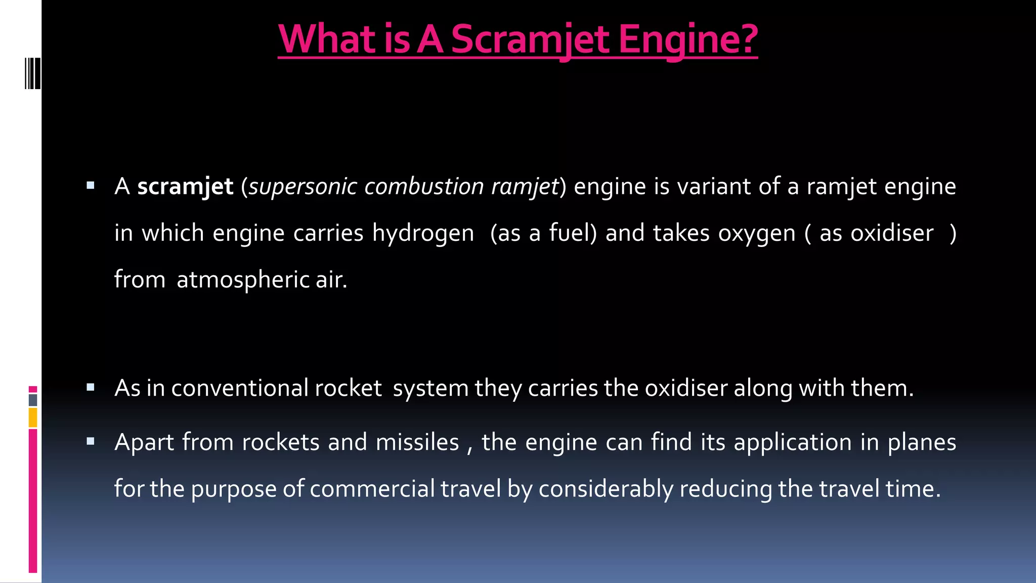 What isAScramjet Engine?
 A scramjet (supersonic combustion ramjet) engine is variant of a ramjet engine
in which engine carries hydrogen (as a fuel) and takes oxygen ( as oxidiser )
from atmospheric air.
 As in conventional rocket system they carries the oxidiser along with them.
 Apart from rockets and missiles , the engine can find its application in planes
for the purpose of commercial travel by considerably reducing the travel time.
 