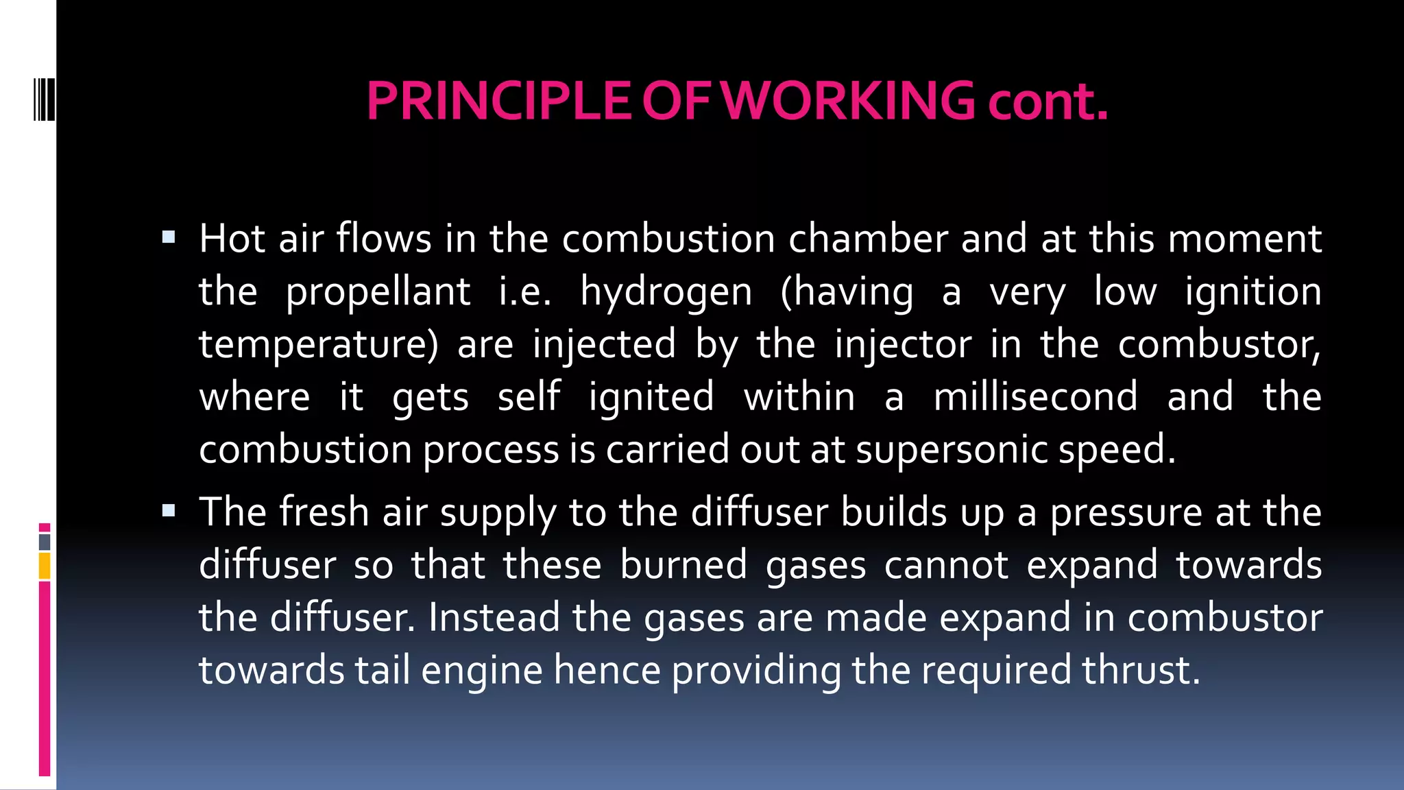 PRINCIPLEOFWORKING cont.
 Hot air flows in the combustion chamber and at this moment
the propellant i.e. hydrogen (having a very low ignition
temperature) are injected by the injector in the combustor,
where it gets self ignited within a millisecond and the
combustion process is carried out at supersonic speed.
 The fresh air supply to the diffuser builds up a pressure at the
diffuser so that these burned gases cannot expand towards
the diffuser. Instead the gases are made expand in combustor
towards tail engine hence providing the required thrust.
 