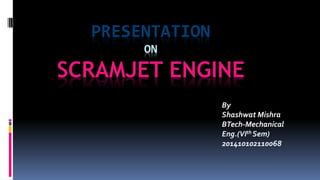 PRESENTATION
ON
SCRAMJET ENGINE
By
Shashwat Mishra
BTech-Mechanical
Eng.(VIth Sem)
201410102110068
 
