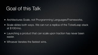 Goal of this Talk

Architectures Scale, not Prorgramming Languages/Frameworks.
Scale slides both ways. We can run a replica of the TicketLeap stack
at $100/mo.
Launching a product that can scale upon traction has never been
easier.
Whoever iterates the fastest wins.
 