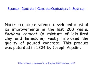 Scranton Concrete | Concrete Contractors in Scranton Modern concrete science developed most of its improvements in the last 200 years.  Portland cement  (a mixture of kiln-fired clay and limestone) vastly improved the quality of poured concrete. This product was patented in 1824 by Joseph Aspdin. http://vincerunza.com/scranton/contractors/concrete/ 