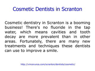 Cosmetic Dentists in Scranton Cosmetic dentistry in Scranton is a booming business! There's no fluoride in the tap water, which means cavities and tooth decay are more prevalent than in other areas. Fortunately, there are many new treatments and techniques these dentists can use to improve a smile.  http://vincerunza.com/scranton/dentists/cosmetic/ 