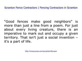 Scranton Fence Contractors | Fencing Contractors in Scranton “ Good fences make good neighbors” is more than just a line from a poem. For just about every living creature, there is an imperative to mark out and occupy a given territory. That isn't just a social invention – it's a part of life. http://vincerunza.com/scranton/fences/ 