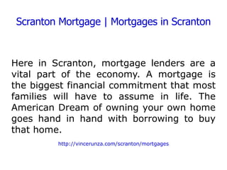 Scranton Mortgage | Mortgages in Scranton Here in Scranton, mortgage lenders are a vital part of the economy. A mortgage is the biggest financial commitment that most families will have to assume in life. The American Dream of owning your own home goes hand in hand with borrowing to buy that home. http://vincerunza.com/scranton/mortgages 