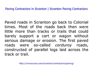 Paving Contractors in Scranton | Scranton Paving Contractors Paved roads in Scranton go back to Colonial times. Most of the roads back then were little more than tracks or trails that could barely support a cart or wagon without serious damage or erosion. The first paved roads were so-called  corduroy  roads, constructed of parallel logs laid across the track or trail. http://vincerunza.com/scranton/contractors/paving/ 