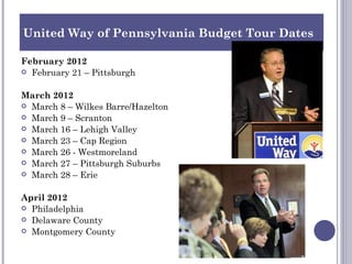 United Way of Pennsylvania Budget Tour Dates

February 2012
 February 21 – Pittsburgh


March 2012
 March 8 – Wilkes Barre/Hazelton
 March 9 – Scranton
 March 16 – Lehigh Valley
 March 23 – Cap Region
 March 26 - Westmoreland
 March 27 – Pittsburgh Suburbs
 March 28 – Erie


April 2012
 Philadelphia
 Delaware County
 Montgomery County

 
 