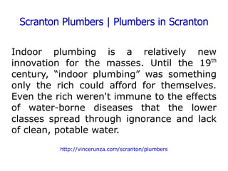 Scranton Plumbers | Plumbers in Scranton Indoor plumbing is a relatively new innovation for the masses. Until the 19 th  century, “indoor plumbing” was something only the rich could afford for themselves. Even the rich weren't immune to the effects of water-borne diseases that the lower classes spread through ignorance and lack of clean, potable water. http://vincerunza.com/scranton/plumbers 