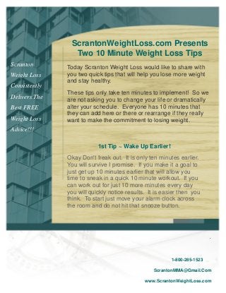 1-800-285-1523
ScrantonMMA@Gmail.Com
www.ScrantonWeightLoss.com
.
Scranton
Weight Loss
Consistently
Delivers The
Best FREE
Weight Loss
Advice!!!
1st Tip ~ Wake Up Earlier!
Okay Don't freak out. It is only ten minutes earlier.
You will survive I promise. If you make it a goal to
just get up 10 minutes earlier that will allow you
time to sneak in a quick 10 minute workout. If you
can work out for just 10 more minutes every day
you will quickly notice results. It is easier then you
think. To start just move your alarm clock across
the room and do not hit that snooze button.
Today Scranton Weight Loss would like to share with
you two quick tips that will help you lose more weight
and stay healthy.
These tips only take ten minutes to implement! So we
are not asking you to change your life or dramatically
alter your schedule. Everyone has 10 minutes that
they can add here or there or rearrange if they really
want to make the commitment to losing weight.
ScrantonWeightLoss.com Presents
Two 10 Minute Weight Loss Tips
 