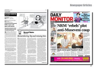 Newspaper Articles
SATURDAY MONITOR | May 30, 2009                                                                                                                                                                   Page 5


Comment
                                                                                                                                                                                                                                                                                                                           INSIDE

                                                                                                                                                                                                           DAILY
                                                                                                                                                                                                           Tuesday, May 26, 2009 No. 156        USHS 1,200 Ksh80 RF650 Tzsh1,200 Juba Ushs 2,000                                                                                    Better Information,
                                                                                                                                                                                                                                                                                                                                                                                    Best music

 SATURDAY MONITOR                                                                                                                                                                                                                                                                                                                                                      Messi,
 Truth Every Day
                                                                                                                                                                                                                                                                                                                                                                    Ronaldo hold


                                                                                                                                                                                                           MONITOR
Managing Director Tom Mshindi                                                                                                                                                                                                                                                                                                                                          key to
Managing Editor Daniel K. Kalinaki
Editor            Moses Sserwanga                                                                                                                                                                                                                                                                                                                                    Champions
29/35 8th Street; P.O. Box 12141; Kampala, Uganda
Phones: 0414-232367, 0412-231541, 031-260018
                                                                                                                                                                                                                                                                                                                                                                    League crown
Fax: 0414-232369
Email: editorial@monitor.co.ug
Registered at the GPO as a newspaper
                                                                                                                                                                                                           Truth Every Day                                                                   www.monitor.co.ug                                                                    PAGE 42


                                                                                                                                                                                                                                         NRM ‘rebels’ plot
                                                                                                                                                                                                           Brieﬁng
Police must curb                                                                                                                                                                                           City ofﬁcial
                                                                                                                                                                                                           admits ﬂouting
these acid attacks                                                                                                                                                                                         market tender
                                                                                                                                                                                                           rules. Page 4



                                                                                                                                                                                                                                         anti-Museveni coup
Police should carry out an inventory to establish
which laboratories and industries are in custody
                                                            President Museveni has ordered Justice Mwondha out of ofﬁce until Court rules on whether Parliament should vet her reappointment as IGG.
of acid. That way it can track it’s movement. We
cannot afford to continue losing people...


S
       tate Minister for Higher Education, Mr
       Mwesigwa Rukutana’s wife Gloria is the latest
       victim of a grisly acid attack. Ms Rukutana is                                     Bernard Tabaire                                                                                                  Cash crisis may                                                                                                                                                        Section wants chair,
now fighting for her life at the International Hospi-
tal Kampala (IHK) and will require skin grafting for
                                                                                          Inside Source                                                                                                    push Police out
                                                                                                                                                                                                                                                                                                                                                                                  poll candidate separated
                                                                                                                                                                                                                                                                                                                                                                                  Declare Museveni 2011

                                                            Remembering Taj and missing him
a reasonable facial restitution. In short, her life will
never be the same. Like in the majority reported cases,
                                                                                                                                                                                                           of North,                                                                                                                                                              candidate: MP Kakooza
police is yet to apprehend her assailants and there is                                                                                                                                                     Karamoja. Page 7                                                                                                                                                       Monitor Reporters
a strong likelihood that these gangsters will remain at                                                                                                                                                                                                                                                                                                                           Kampala
large.


                                                            T
   According to Assistant Inspector General of Police                he caller said Dr Tajudeen Abdul-       West African dissidents, especially Ghana-     in the United States. And in March 2007,                                                                                                                                                                              President Museveni and
in charge of political commissariat, Mr Asan Kas-                    Raheem wanted to see me. What           ians who had long-soured on Jerry Rawl-        as my own (short) sojourn in Oxford was                                                                                                                                                                               other top NRM officials were
                                                                     for? To chat, just that. Ah! The chat   ings, dropped by. An odd Kenyan dissident      ending, I returned to my room at the                                                                                                                                                                                  locked in back-to-back meet-
ingye, 30 cases of acid attacks are registered every                                                                                                                                                                                                                                                                                                                              ings yesterday to prepare a
year across the country. The assailants in almost all       in his office at the Pan-African Movement        passed through as well. On such occasions,     North Oxford Overseas Centre on a Sunday
                                                                                                                                                                                                                                                                                                                                                                                  common position against a
                                                            secretariat in Kampala lasted two hours.         I kept silent and listened.                    evening to find a handwritten note. Taj                                                                                                                                                                               potential palace coup in to-
the cases are never arrested and yet they live with         I was starting out as a journalist and had          Only once did I see Taj show a sense of     had driven down from his home in London
us. Kasingye says the Criminal Investigation Depart-                                                                                                                                                                                                                                                                                                                              day’s meeting of a top party
                                                            penned a comment in the Daily Monitor            frustration. It was just the two of us in      unannounced with his two little girls. They                                                                                                                                                                           organ.
ment (CID) is going to set up a new unit to fight the       that Taj (he preferred that to Taju) liked.      his office early in 2000. He talked about      had bounced. Later, in a long telephone                                                                                                                                                                                  Today’s meeting of the
                                                            On that November evening in 1996 was             how it was becoming difficult for him to       conversation, I learnt that the man had
gruesome acid crime phenomenon. This is a belated
knee-jerk reaction to a problem that has been with us       born a comradeship that would gradually          run the secretariat because almost all the     lived at the same centre while completing      ’Axed’ Busoga                                                                                                                                                          NRM’s second highest deci-
                                                                                                                                                                                                                                                                                                                                                                                  sion-making body is expected
for years.
                                                            take on a big brother-little brother feel.
                                                               It is unlikely I would have accepted Taj’s
                                                                                                             countries that had pledged support at the
                                                                                                             Congress had not followed through. All he
                                                                                                                                                            his doctorate in politics 20 years earlier.
                                                                                                                                                            (The centre, or the nooc, was founded
                                                                                                                                                                                                           premier stays                                                                                                                                                          to set the stage for a show-
                                                                                                                                                                                                                                                                                                                                                                                  down between President Mu-
   According to the provisions of the National Drug Pol-    invitation had I not seen him in action a        wanted was seed money to start projects        upon the inspiration of William and Salah      in ofﬁce.                                                                                                                                                              seveni’s loyalists who want
icy and Authority Act, acids are restricted drugs which     couple of times at Makerere University. In       from which the secretariat could get           Nagenda, Mr John Nagenda’s parents, and                                                                                                                                                                               him to retain his grip on the
                                                            the run-up to and after the Seventh Pan-         revenue to use to expand its work. I think     the library there honours the couple.)
                                                                                                                                                                                                           Page 7                                                                                                                                                                 party and the country, and
can only be sold under a license. The penalty for contra-
                                                            African Congress in April 1994, Taj and          Taj’s journey into the UN system started          Taj’s interest in my fortunes went                                                                                                                 DUTY CALLS: NRM National Executive Council                      those who want him out.
vention of these provisions of the law attracts a penalty                                                                                                                                                        To comment on these                                                                                                                                                 At least 600 members of
                                                            others gave public talks at the university.      partly with that souring on the idea of an     beyond the intellectual. He was wont to                                                                                                               members arrive at the party headquaters on Plot 10
of Shs4m or five years imprisonment, or both.               Taj was mesmerising with his ideas and           unfunded secretariat, which is why I never     good-naturedly grill me on my continu-         DM and other stories in the                                                                            Kyadondo Road, Kampala yesterday. PHOTO BY STEPHEN OTAGE        the National Executive Coun-
                                                            speaking style. He wrote very well but I still   ribbed him on it. But it also made sense to    ing “singleness”. Once, he cracked: “Just            Daily Monitor go to:                                                                                                                                             cil (NEC) of the ruling party’s
 Police should ﬁnd Ms Rukutana’s as-                        thought he spoke even better. Most people        me that he chose to work for the Millen-       get married and ask questions later.”                www.monitor.co.ug                                                                                                                                                National Resistance Move-
                                                                                                                                                                                                                                                                                                                                                                                  ment are scheduled to meet
  sailants and prosecute them to send a                     I know write better than they speak.                                                            Really, Taj! So he was excited to receive

                                                                                                                                                                                                                                         Shock, sorrow greet Tajudeen’s death
                                                                                                                                                                                                                                                                                                                                                                                  at State House Entebbe today
 signal to all those harbouring any idea
                                                               Apart from his office balcony (where a
                                                            lot of boiled maize-on-cob was eaten) and
                                                                                                                As for you, Big Brother, I                  me, in fair company, in December 2007
                                                                                                                                                            at his offices in Nairobi. He immediately
                                                                                                                                                                                                               THE LIZARD                                                                                                                                                         to chart the party’s path to

        of misusing this chemical                           his house in Kisugu and later Kabalagala,          know the belly of Funtua’s                   announced that MDG 1 is partly about
                                                                                                                                                                                                                                                                                                                                                                                  the 2011 election.
                                                                                                                                                                                                                                                                                                                                                                                     Officially, the meeting
                                                            we hang out at Lorina’s, a humble neigh-
                                                            bourhood joint that served up delicious
                                                                                                               nurturing earth will forever                 eradication of hunger and therefore we
                                                                                                                                                            must go eat lunch and talk.
                                                                                                                                                                                                                                         Monitor Team
                                                                                                                                                                                                                                         Kampala/Nairobi
                                                                                                                                                                                                                                                                          continent’s most illustrious
                                                                                                                                                                                                                                                                          sons.
                                                                                                                                                                                                                                                                                                          coordinator for Africa Mil-
                                                                                                                                                                                                                                                                                                          lennium Campaign, said in a
                                                                                                                                                                                                                                                                                                                                             their leaders to the delivery
                                                                                                                                                                                                                                                                                                                                             of the Millennium Develop-
                                                                                                                                                                                                                                                                                                                                                                                  is supposed to discuss the
                                                                                                                                                                                                                                                                                                                                                                                  party’s corporate plan, its
   Similarly, gangsters who are involved in targeted        Kenyan ugali, nyama and kachumbari to              keep you warm, comforted,                       After that, it was communication via                                                                         “It is with deep sadness      press statement.                   ment Goals”.                         roadmap to the 2011 election,
acid attacks, like in the case of Ms Rukutana can be        which Taj always added what I swear was
                                                            a deadly amount of pilipili – even by Nige-
                                                                                                                and rested. You deserve it                  email on things like switching his column
                                                                                                                                                            from the New Vision to the Daily Monitor,
                                                                                                                                                                                                                                         A wave of shock and grief
                                                                                                                                                                                                                                         tore through Africa – and the
                                                                                                                                                                                                                                                                          that we announce the passing
                                                                                                                                                                                                                                                                          on of Dr Tajudeen in a road
                                                                                                                                                                                                                                                                                                             Fondly called by associates/
                                                                                                                                                                                                                                                                                                          friends as Taju, the Nigerian
                                                                                                                                                                                                                                                                                                                                               Witnesses say Dr Tajudeen,
                                                                                                                                                                                                                                                                                                                                             53, who was rushing to JKIA
                                                                                                                                                                                                                                                                                                                                                                                  proposed amendments to its
                                                                                                                                                                                                                                                                                                                                                                                  constitution, and reconstitu-
prosecuted for causing grievous bodily harm or at-          rian pepe standards.                                                                            and his encouragement last year as I con-                                    world - yesterday following      accident on Mombasa road        political scientist was the        to catch a flight, lost control of   tion of the national discipli-
tempted murder, both of which are serious crimes               Conversation flowed as did hard                                                              sidered relocating to Nairobi. “It would be                                  the death in a car crash of Dr   en-route to Jomo Kenyatta       UN’s Millennium Campaign           his car at around 1am on Sun-        nary committee.
which upon conviction, one is liable to seven years         Ugandan liquids. A combination of Taj            nium Campaign. Questions of poverty, of        great to have you close by in Nairobi,” he                                   Tajudeen Abdul-Raheem, the       International Airport in Nai-   deputy director, working to        day night and then smashed
                                                            and Jimmy Dean guaranteed an uproari-            social justice, occupied him. And if he had    wrote. Then we both went silent for five                                     secretary general of the Pan-    robi, Kenya,” Ms Sylvia Mwi-    “inspire Africans to become
and life in prison, respectively.                                                                                                                                                                                                        African Movement, one of the     chuli, the communications       more proactive in engaging               CONTINUED ON PAGE 3                 CONTINUED ON PAGE 5
   If the law is in place, as indeed it is, how then does   ously fulfilling evening. Those two men          to work for the UN, it would have to be on     months. On January 16, he emailed: “My
                                                            – they must be bantering on the other            those issues.                                  brother, where on this earth are you?”
acid end up in the hands of criminals? Custodians of        side already – told endless jokes as they           If I let the UN bit pass, I could not the      “Well, Taj, I am in crappy Kampala and
these very dangerous chemicals are clearly flouting         skewered dictators big and small. In that        fact of his having been a Rhodes Scholar,      I am all right. The only little issue though
the rules governing them. Police should carry out an        midst, Taj let his supple mind range over        thanks to strong encouragement by a            is driving through pulsating Kabalagala,
inventory to establish which laboratories and indus-        stuff from African politics and the west’s       Ugandan professor of his at Bayero Univer-     which I have to do daily, without think-
tries are in custody of acid. That way it can track it’s    dodgy engagement with the rest to African        sity named Yolamu Barongo. What did he         ing of you and recalling those vivid nights
                                                            literature and the living styles of Nigeria’s    have to say about his association with that    and more. As for you, Big Brother, I know
movement. We cannot afford to continue losing peo-          and Uganda’s rich.                               man Cecil Rhodes? “I simply went to re-        the belly of Funtua’s nurturing earth will
ple to this barbarism.                                         It was during those Kabalagala days that      claim some of what the colonialists looted     forever keep you warm, comforted, and
   Police should as a starting point find Ms Rukutana’s     I saw many people Taj knew – days before         from Africa,” Taj would say laughing.          rested. You deserve it.”
assailants and prosecute them to send a signal to all       his older daughter “shamed” him into                Speaking of school, Taj gave me $100 in
those harbouring any idea of misusing this chemical.        throwing away his then-ubiquitous pipe.          August 2000 as I left for graduate work                             bentab@hotmail.com




                                                                                                                                                                                                                                                                                                                                                                                                                    27
 