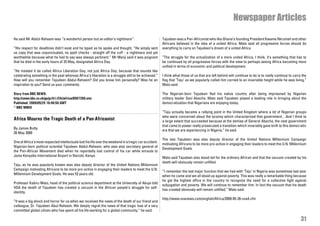 Newspaper Articles

He said Mr Abdul-Raheem was “a wonderful person but an editor’s nightmare”.                             Tajudeen was a Pan-Africanist who like Ghana’s founding President Kwame Nkrumah and other
                                                                                                        Africans believed in the idea of a united Africa. Mato said all progressive forces should do
“His respect for deadlines didn’t exist and he typed as he spoke and thought. “He simply sent           everything to carry on Tajudeen’s dream of a united Africa.
us copy that was unpunctuated, no spell checks - straight off the cuff - a nightmare and yet
worthwhile because what he had to say was always pertinent.” Mr Manji said it was poignant              “The struggle for the actualization of a more united Africa, I think, it’s something that has to
that he died in the early hours of 25 May, designated Africa Day.                                       be continued by all progressive forces with the view to perhaps seeing Africa becoming more
                                                                                                        unified in terms of economic and political development.
“He insisted it be called Africa Liberation Day, not just Africa Day, because that sounds like
celebrating something in the past whereas Africa’s liberation is a struggle still to be achieved.”      I think what those of us that are left behind will continue to do is to really continue to carry the
How will you remember Tajudeen Abdul-Raheem? Did you know him personally? Was he an                     flag that ‘Taju’ as we popularly called him carried to an invariable height while he was living,”
inspiration to you? Send us your comments:                                                              Mato said.

Story from BBC NEWS:                                                                                    The Nigerian-born Tajudeen fled his native country after being imprisoned by Nigerian
http://news.bbc.co.uk/go/pr/fr/-/2/hi/africa/8067260.stm                                                military leader Sani Abacha. Mato said Tajudeen played a leading role in bringing about the
Published: 2009/05/25 16:40:50 GMT                                                                      democratization that Nigerians are enjoying today.
© BBC MMIX
                                                                                                        “Taju actually became a rallying point in the United Kingdom where a lot of Nigerian groups
                                                                                                        who were concerned about the tyranny which characterized that government…And I think to
Africa Mourns the Tragic Death of a Pan-Africanist                                                      a large extent that succeeded because at the demise of General Abacha, the next government
                                                                                                        that came to power really prosecuted a transition which invariably gave birth to this democratic
By James Butty
                                                                                                        era that we are experiencing in Nigeria,” he said.
26 May 2009
                                                                                                        The late Tajudeen was also deputy director of the United Nations Millennium Campaign
One of Africa’s most respected intellectuals lost his life over the weekend in a tragic car accident.
                                                                                                        motivating Africans to be more pro-active in engaging their leaders to meet the U.N. Millennium
Nigerian-born political scientist Tajudeen Abdul-Raheem, who was also secretary general of
                                                                                                        Development Goals.
the Pan-African Movement died when he reportedly lost control of his car while enroute to
Jomo Kenyatta International Airport in Nairobi, Kenya.
                                                                                                        Mato said Tajudeen also stood tall for the ordinary African and that the vacuum created by his
                                                                                                        death will obviously remain unfilled.
Taju, as he was popularly known was also deputy director of the United Nations Millennium
Campaign motivating Africans to be more pro-active in engaging their leaders to meet the U.N.
                                                                                                        “I remember the last major function that we had with ‘Taju’ in Nigeria was sometimes last year
Millennium Development Goals. He was 53 years old.
                                                                                                        when he came and we all stood up against poverty. This was really a remarkable thing because
                                                                                                        he got the highest office in the country to recognize the need for a collective fight against
Professor Kabiru Mato, head of the political science department at the University of Abuja told
                                                                                                        subjugation and poverty. We will continue to remember him. In fact the vacuum that his death
VOA the death of Tajudeen has created a vacuum in the African people’s struggle for self-
                                                                                                        has created obviously will remain unfilled,” Mato said.
identity.
                                                                                                        http://www.voanews.com/english/Africa/2009-05-26-voa4.cfm
“It was a big shock and horror for us when we received the news of the death of our friend and
colleague, Dr. Tajudeen Abul-Raheem. We deeply regret the news of that tragic loss of a very
committed global citizen who has spent all his life working for a global community,” he said.

                                                                                                                                                                                                        31
 