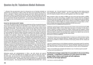 Quotes by Dr. Tajudeen Abdul-Raheem

“…whenever they say government, many of us, because we are so frustrated, alienated, so                   to be improved…but…the most important in my view is to remove the unfair trading practices
removed from our government, so bitter at them, that when we say government you think it                  that is perpetrated by western countries….yes it is a global village, but it is global village in
will be a replication of Nigerian government, Kenyan government, Uganda government, the                   which the majority of people of Africa are still struggling to reach their own village!
government of Ghana or the government of D.R.C. That’s our idea of government, that’s why
we are so scared. And rightly so, because Africa is the only place where many African’s do not            Many countries in Africa can deliver on MDGs and can do even more than deliver on MDGs,
say ‘our government’ they say ‘the government’ . It is only on this continent that when you are           actually richer countries across Africa, all middle income countries should be ashamed of
in trouble you do not run to the police, you run away from the police” Speaking at the African            themselves that they are judged by MDGs, MDGs is too low a target,because what are MDGs?
Union, 2007                                                                                               That our children die before the age of 5? That our women are not dying in childbirth? That we
                                                                                                          should educate our children? What is the purpose of government if it cannot deliver on this?...
Excerpt from radio interview with Dr. Tajudeen.                                                           there is enough resources to fulfil these commitments by 2015 and do more”.
“In my view, poor people are poor because they are powerless and they are powerless because               http://www.upfrontafrica.com/2009/06/widgethosthttpaffiliate.html
they are poor. Poverty has nothing to do with destiny, it is an indication of the way in which a
society reproduces itself, and the way in which the produce of the society is shared among                “No African country has ever refused to go to war (many of them unjust ones) because the IMF/
the people of that society…Africa has all kinds of resources from Cape Town to Cairo so why               World Bank, Western NGOs or the so-called donors say there is no money. It is only when it
should Africa be rich in resources, human and material, and the people of Africa should be                comes to feeding our peoples, educating our children, building roads and hospitals, creating
poor? So it is not about the availability of resources, it is in terms of the way these resources         jobs and looking after the welfare of our peoples that our governments plead lack of resources.
are shared between the different classes and groups of people on this continent. It means that            Until we are able to transform the seemingly infinite capacity of our states for war into one for
the resources, the rich resources of this continent, is not used for the benefit of the majority          peace and prosperity for our peoples we shall remain victims.
                                                                                                          http://news.bbc.co.uk/2/hi/africa/4670744.stm
of people of this continent….Poverty has many faces, unfortunately the one people often
concentrate on is will be the material poverty…but beyond that poverty expresses itself at many
levels, there is poverty of ideas, there is poverty of ideology, there is spiritual poverty, there is a   “The dilemma of democracy is not just about leaders. It is about us as a whole and about creating
poverty of the mind, poverty of ideas is what is responsible for a leadership on the continent that       a democratic culture that tolerates difference, manages diversity and respects the rights of
can sit on these vast resources and still allow its own people go hungry….how come we cannot              every one of us whether as children and parents, old and young, women and men, bosses and
transform all the high intellect and skills of our people into making life better for majority of our     employees”
people? There is something wrong in the way our society is organized….You know, the political
response to poverty and underdevelopment on this continent should not come from the west.                 “You see our people lining up in front of Western embassies, young people mostly! You ask them,
The political response needs to come from Africans themselves…in Africa; the first duty is to             ‘What you wanna go do in Europe and America?’ They say ‘Anything!” Anything is the voice of a
make our political institutions, our political leaders, from local through regional, from national        slave. What will it take to encourage more young Africans to invest in Africa’s Development?”
to state level to be responsive to the needs of their people, it’s about accountability, without an
accountable leadership you will continue to experience this mass poverty on one end and mass              “Hope is not something that somebody else bestows on you. It is what you give to yourself”
                                                                                                          http://www.newint.org/issue326/impact.htm
affluence on the other….

Addressing poverty and underdevelopment in Africa….has both internal and external                         Pan-Africanism is no longer a utopian ideal. It is a precondition for the survival of Africa
dynamics….if you look at the MDGs that we campaign only 7 goals are within the control of                 and Africans… A united Africa is essential for us to seize control of our destiny.
the nation state…you can have the most accountable government, if it is burdened by debt…                 A people without a dream to work towards will suffer nightmares.
debt accumulated by dubious means…and trade remains as unequal as it is…and the quantity                  Has Africa not had enough nightmares?
and quality of aid is so low…the leadership in that country will only be accountable for poverty
rather than prosperity….that’s why goal number 8 of the MDGs talks about debt relief…aid has              http://news.bbc.co.uk/2/hi/africa/4670744.stm


40
 
