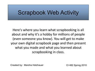 Scrapbook Web Activity Here's where you learn what scrapbooking is all about and why it's a hobby for millions of people (even someone you know). You will get to make your own digital scrapbook page and then present what you made and what you learned about scrapbooking in class. Created by:  Marsha Holzhauer CI 482 Spring 2010 