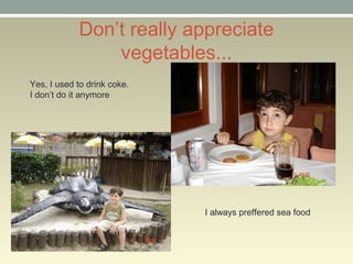 Dont really appreciate
vegetables...
Yes, I used to drink coke.
I dont do it anymore
I always preffered sea food
 