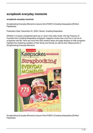 scrapbook everyday moments
scrapbook everyday moments

Scrapbooking Everyday Moments (Leisure Arts #15937) (Creating Keepsakes) [Perfect
Paperback]

Publication Date: December 22, 2004 | Series: Creating Keepsakes

Whether it involves unexpected goof-ups or never-miss daily rituals, this big Treasury of
Favorites from Creating Keepsakes scrapbook magazine shows how much fun it can be to
scrapbook real life. Here are more than 650 creative ideas and page designs to help scrappers
highlight the endearing qualities of their family and friends as well as their silliest pranks in
Scrapbooking Everyday Moments




Scrapbooking Everyday Moments (Leisure Arts #15937) (Creating Keepsakes) [Perfect
Paperback




                                                                                            1/2
 