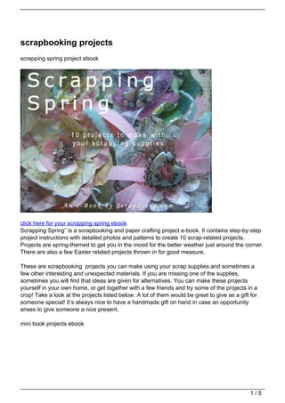 scrapbooking projects
scrapping spring project ebook




click here for your scrapping spring ebook
Scrapping Spring” is a scrapbooking and paper crafting project e-book. It contains step-by-step
project instructions with detailed photos and patterns to create 10 scrap-related projects.
Projects are spring-themed to get you in the mood for the better weather just around the corner.
There are also a few Easter related projects thrown in for good measure.

These are scrapbooking projects you can make using your scrap supplies and sometimes a
few other interesting and unexpected materials. If you are missing one of the supplies,
sometimes you will find that ideas are given for alternatives. You can make these projects
yourself in your own home, or get together with a few friends and try some of the projects in a
crop! Take a look at the projects listed below. A lot of them would be great to give as a gift for
someone special! It’s always nice to have a handmade gift on hand in case an opportunity
arises to give someone a nice present.

mini book projects ebook




                                                                                               1/5
 