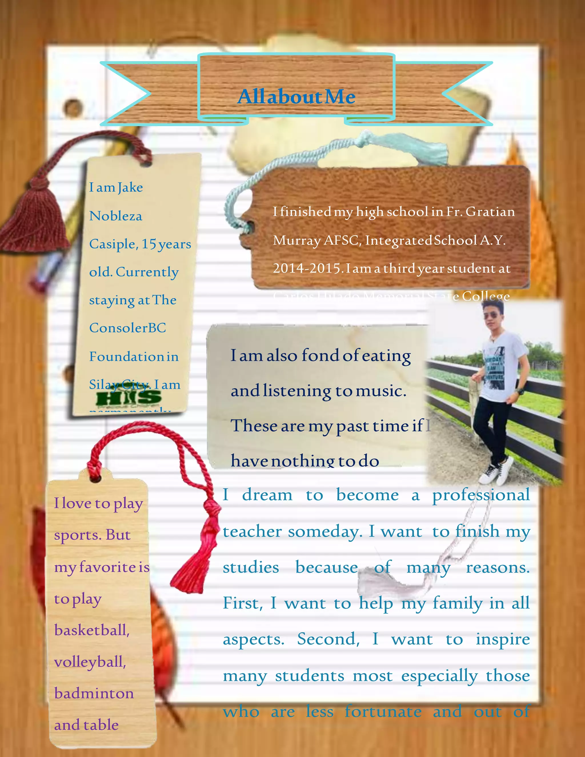 AllaboutMe
I amJake
Nobleza
Casiple,15years
old. Currently
staying atThe
ConsolerBC
Foundationin
SilayCity.I am
permanently
livingatPurok5
Brgy. Alangilan,
Bacolod City.
Iamalso fondofeating
andlistening tomusic.
Thesearemypast timeifI
havenothingtodo
related inschoolworks.Ilove to play
sports. But
myfavoriteis
toplay
basketball,
volleyball,
badminton
and table
I finishedmy high school in Fr.Gratian
Murray AFSC, IntegratedSchool A.Y.
2014-2015.Iama thirdyearstudent at
CarlosHilado MemorialState College
takingBachelorof Secondary Education
majorin Filipino.
I dream to become a professional
teacher someday. I want to finish my
studies because of many reasons.
First, I want to help my family in all
aspects. Second, I want to inspire
many students most especially those
who are less fortunate and out of
school youth. Lastly, to pay back the