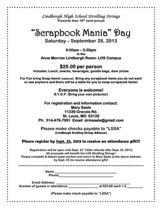 Lindbergh High School Strolling Strings
Presents their 16th semi-annual
“Scrapbook Mania” Day
Saturday – September 28, 2013
9:00am – 5:00pm
In the
Anne Morrow Lindbergh Room- LHS Campus
$25.00 per person
Includes: Lunch, snacks, beverages, goodie bags, door prizes
For Fun bring Swap items! (optional) Bring any scrapbook items you do not want
or use anymore and there will be a table for you to swap scrapbook items!
Everyone is welcome!
B.Y.O.P. (Bring your own pictures!)
For registration and Information contact:
Mary Saale
11339 Gravois Rd.
St. Louis, MO 63126
Ph: 314-479-7991 Email: drmsaale@gmail.com
Please make checks payable to “LSSA”
(Lindbergh Strolling Strings Alliance)
Please register by Sept. 25, 2013 to receive an attendance gift!!!
Registration will be open until Sept, 25 ’13(No refunds after Sept. 25, 2013)
All proceeds will benefit the LHS Strolling Strings!
Please complete & detach lower portion and return to Mary Saale at the above address
by Sept. 25 (to receive attendance gift)!
Name ___________________________________
Phone_______________________________
Email Address: __________________________________________
Number of guests in attendance _________________ at $25.00 each = $ _________
(Please make check payable to “LSSA”)
 