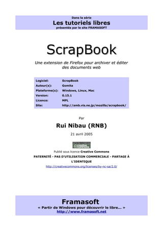 Dans la série

              Les tutoriels libres
                présentés par le site FRAMASOFT




         ScrapBook
Une extension de Firefox pour archiver et éditer
             des documents web


 Logiciel:          ScrapBook
 Auteur(s):         Gomita
 Plateforme(s):     Windows, Linux, Mac
 Version:           0.15.1
 Licence:           MPL
 Site:              http://amb.vis.ne.jp/mozilla/scrapbook/



                                Par

               Rui Nibau (RNB)
                          21 avril 2005




              Publié sous licence Creative Commons
PATERNITÉ - PAS D'UTILISATION COMMERCIALE - PARTAGE À
                          L'IDENTIQUE
         http://creativecommons.org/licenses/by-nc-sa/2.0/




                   Framasoft
  « Partir de Windows pour découvrir le libre... »
             http://www.framasoft.net
 