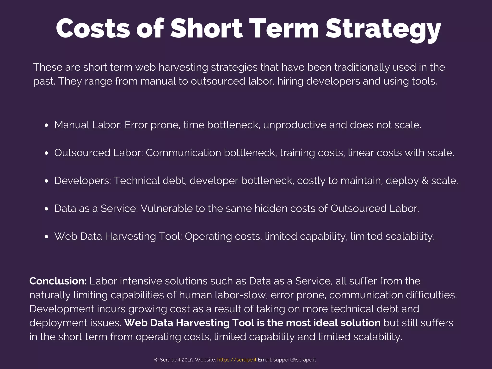 Costs of Short Term Strategy
Manual Labor: Error prone, time bottleneck, unproductive and does not scale.
Outsourced Labor: Communication bottleneck, training costs, linear costs with scale.
Developers: Technical debt, developer bottleneck, costly to maintain, deploy & scale.
Data as a Service: Vulnerable to the same hidden costs of Outsourced Labor.
Web Data Harvesting Tool: Operating costs, limited capability, limited scalability.
Conclusion: Labor intensive solutions such as Data as a Service, all suffer from the
naturally limiting capabilities of human labor-slow, error prone, communication difficulties.
Development incurs growing cost as a result of taking on more technical debt and
deployment issues. Web Data Harvesting Tool is the most ideal solution but still suffers
in the short term from operating costs, limited capability and limited scalability.
These are short term web harvesting strategies that have been traditionally used in the
past. They range from manual to outsourced labor, hiring developers and using tools.
© Scrape.it 2015. Website: https://scrape.it Email: support@scrape.it
 