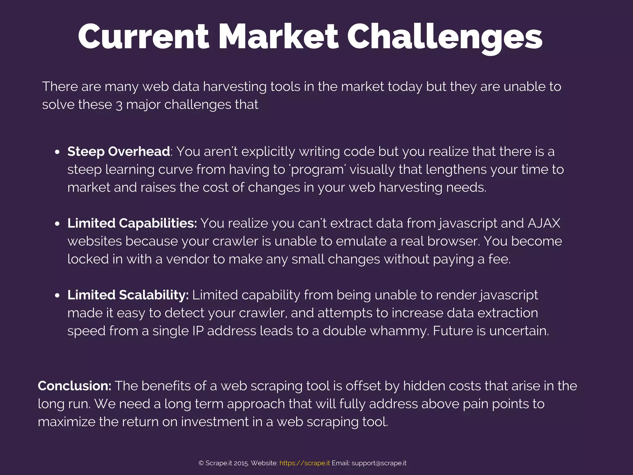 There are many web data harvesting tools in the market today but they are unable to
solve these 3 major challenges that
Steep Overhead: You aren't explicitly writing code but you realize that there is a
steep learning curve from having to 'program' visually that lengthens your time to
market and raises the cost of changes in your web harvesting needs.
Limited Capabilities: You realize you can't extract data from javascript and AJAX
websites because your crawler is unable to emulate a real browser. You become
locked in with a vendor to make any small changes without paying a fee.
Limited Scalability: Limited capability from being unable to render javascript
made it easy to detect your crawler, and attempts to increase data extraction
speed from a single IP address leads to a double whammy. Future is uncertain.
Current Market Challenges
Conclusion: The benefits of a web scraping tool is offset by hidden costs that arise in the
long run. We need a long term approach that will fully address above pain points to
maximize the return on investment in a web scraping tool.
© Scrape.it 2015. Website: https://scrape.it Email: support@scrape.it
 