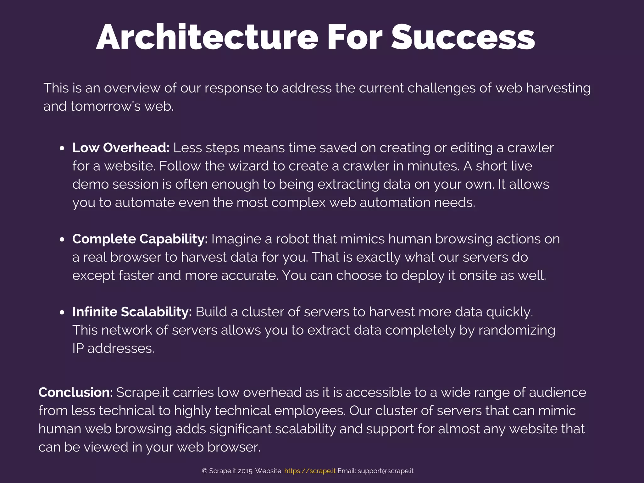 This is an overview of our response to address the current challenges of web harvesting
and tomorrow's web.
Low Overhead: Less steps means time saved on creating or editing a crawler
for a website. Follow the wizard to create a crawler in minutes. A short live
demo session is often enough to being extracting data on your own. It allows
you to automate even the most complex web automation needs.
Complete Capability: Imagine a robot that mimics human browsing actions on
a real browser to harvest data for you. That is exactly what our servers do
except faster and more accurate. You can choose to deploy it onsite as well.
Infinite Scalability: Build a cluster of servers to harvest more data quickly.
This network of servers allows you to extract data completely by randomizing
IP addresses.
Architecture For Success
Conclusion: Scrape.it carries low overhead as it is accessible to a wide range of audience
from less technical to highly technical employees. Our cluster of servers that can mimic
human web browsing adds significant scalability and support for almost any website that
can be viewed in your web browser.
© Scrape.it 2015. Website: https://scrape.it Email: support@scrape.it
 
