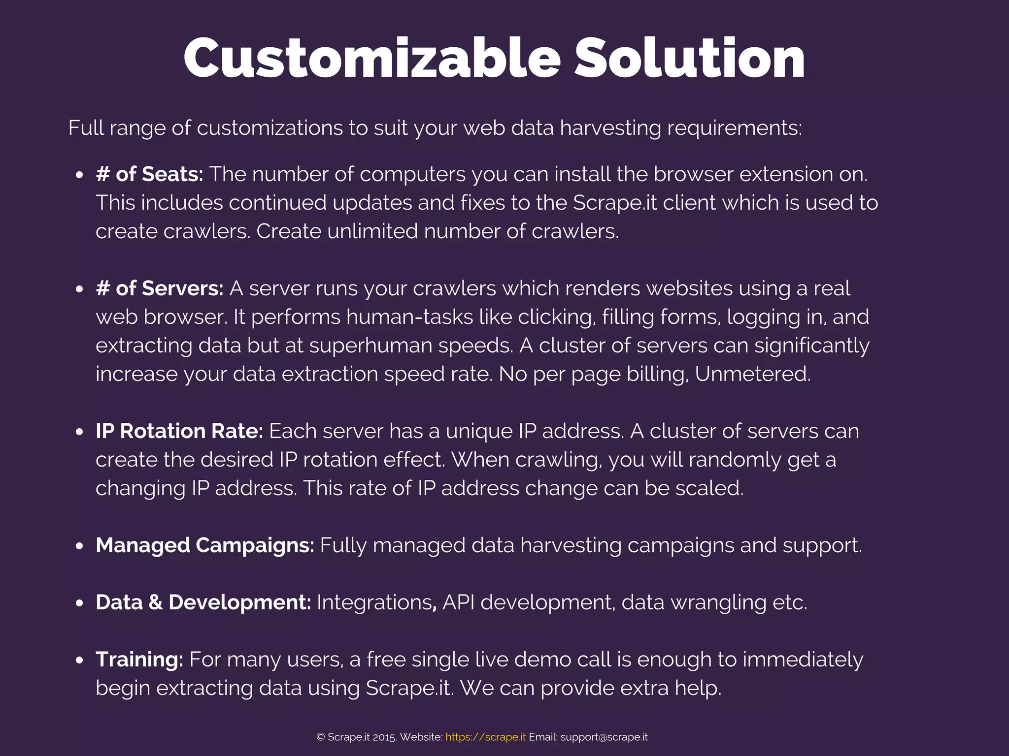 Full range of customizations to suit your web data harvesting requirements:
# of Seats: The number of computers you can install the browser extension on.
This includes continued updates and fixes to the Scrape.it client which is used to
create crawlers. Create unlimited number of crawlers.
# of Servers: A server runs your crawlers which renders websites using a real
web browser. It performs human-tasks like clicking, filling forms, logging in, and
extracting data but at superhuman speeds. A cluster of servers can significantly
increase your data extraction speed rate. No per page billing, Unmetered.
IP Rotation Rate: Each server has a unique IP address. A cluster of servers can
create the desired IP rotation effect. When crawling, you will randomly get a
changing IP address. This rate of IP address change can be scaled.
Managed Campaigns: Fully managed data harvesting campaigns and support.
Data & Development: Integrations, API development, data wrangling etc.
Training: For many users, a free single live demo call is enough to immediately
begin extracting data using Scrape.it. We can provide extra help.
Customizable Solution
© Scrape.it 2015. Website: https://scrape.it Email: support@scrape.it
 