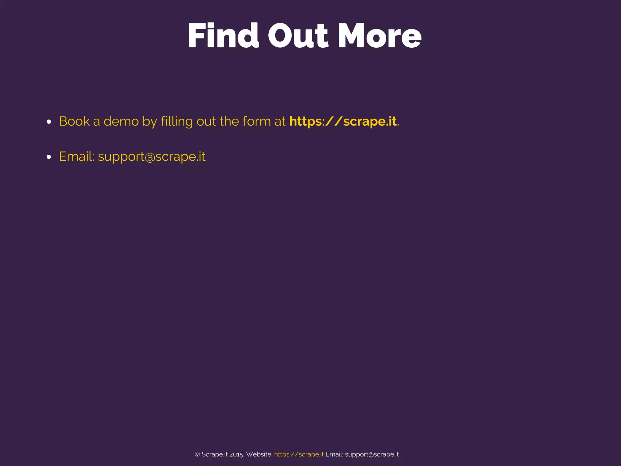 Book a demo by filling out the form at https://scrape.it.
Email: support@scrape.it
Find Out More
© Scrape.it 2015. Website: https://scrape.it Email: support@scrape.it
 