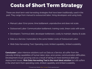 Costs of Short Term Strategy
Manual Labor: Error prone, time bottleneck, unproductive and does not scale.
Outsourced Labor: Communication bottleneck, training costs, linear costs with scale.
Developers: Technical debt, developer bottleneck, costly to maintain, deploy & scale.
Data as a Service: Vulnerable to the same hidden costs of Outsourced Labor.
Web Data Harvesting Tool: Operating costs, limited capability, limited scalability.
Conclusion: Labor intensive solutions such as Data as a Service, all suffer from the
naturally limiting capabilities of human labor-slow, error prone, communication difficulties.
Development incurs growing cost as a result of taking on more technical debt and
deployment issues. Web Data Harvesting Tool is the most ideal solution but still suffers
in the short term from operating costs, limited capability and limited scalability.
These are short term web harvesting strategies that have been traditionally used in the
past. They range from manual to outsourced labor, hiring developers and using tools.
© Scrape.it 2015. Website: https://scrape.it Email: support@scrape.it
 