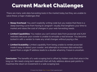 There are many web data harvesting tools in the market today but they are unable to
solve these 3 major challenges that
Steep Overhead: You aren't explicitly writing code but you realize that there is a
steep learning curve from having to 'program' visually that lengthens your time to
market and raises the cost of changes in your web harvesting needs.
Limited Capabilities: You realize you can't extract data from javascript and AJAX
websites because your crawler is unable to emulate a real browser. You become
locked in with a vendor to make any small changes without paying a fee.
Limited Scalability: Limited capability from being unable to render javascript
made it easy to detect your crawler, and attempts to increase data extraction
speed from a single IP address leads to a double whammy. Future is uncertain.
Current Market Challenges
Conclusion: The benefits of a web scraping tool is offset by hidden costs that arise in the
long run. We need a long term approach that will fully address above pain points to
maximize the return on investment in a web scraping tool.
© Scrape.it 2015. Website: https://scrape.it Email: support@scrape.it
 