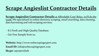 Scrape Angieslist Contractor Details at Affordable Cost! Relax, we'll do the
work! We specialized in online directory scraping, email searching, data cleaning,
data harvesting and web scraping services.
- It’s Fresh and High Quality Database.
- Get Free Sample from us.
Website: http://www.webscrapingexpert.com
Email ID: info@webscrapingexpert.com
Skype: nprojectshub
Scrape Angieslist Contractor Details
 