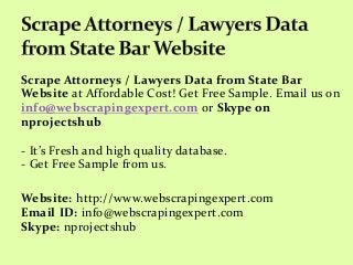 Scrape Attorneys / Lawyers Data from State Bar
Website at Affordable Cost! Get Free Sample. Email us on
info@webscrapingexpert.com or Skype on
nprojectshub
- It’s Fresh and high quality database.
- Get Free Sample from us.
Website: http://www.webscrapingexpert.com
Email ID: info@webscrapingexpert.com
Skype: nprojectshub
 