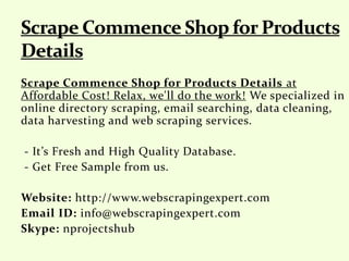 Scrape Commence Shop for Products Details at
Affordable Cost! Relax, we'll do the work! We specialized in
online directory scraping, email searching, data cleaning,
data harvesting and web scraping services.
- It’s Fresh and High Quality Database.
- Get Free Sample from us.
Website: http://www.webscrapingexpert.com
Email ID: info@webscrapingexpert.com
Skype: nprojectshub
 