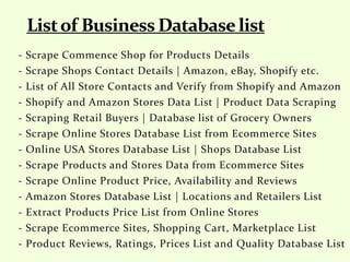 - Scrape Commence Shop for Products Details
- Scrape Shops Contact Details | Amazon, eBay, Shopify etc.
- List of All Store Contacts and Verify from Shopify and Amazon
- Shopify and Amazon Stores Data List | Product Data Scraping
- Scraping Retail Buyers | Database list of Grocery Owners
- Scrape Online Stores Database List from Ecommerce Sites
- Online USA Stores Database List | Shops Database List
- Scrape Products and Stores Data from Ecommerce Sites
- Scrape Online Product Price, Availability and Reviews
- Amazon Stores Database List | Locations and Retailers List
- Extract Products Price List from Online Stores
- Scrape Ecommerce Sites, Shopping Cart, Marketplace List
- Product Reviews, Ratings, Prices List and Quality Database List
 