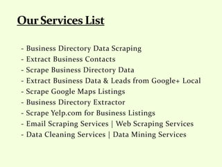 - Business Directory Data Scraping
- Extract Business Contacts
- Scrape Business Directory Data
- Extract Business Data & Leads from Google+ Local
- Scrape Google Maps Listings
- Business Directory Extractor
- Scrape Yelp.com for Business Listings
- Email Scraping Services | Web Scraping Services
- Data Cleaning Services | Data Mining Services
 