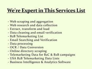 - Web scraping and aggregation
- Web research and data collection
- Extract, transform and load
- Data cleaning and email verification
- B2B Telemarketing List
- Email Searching and Verification
- Data processing
- OCR / Data Conversion
- Online directory scraping
- Telemarketing Data for B2C & B2B campaigns
- USA B2B Telemarketing Data Lists
- Business Intelligence & Analytics Software
 