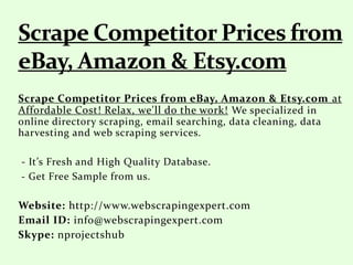 Scrape Competitor Prices from eBay, Amazon & Etsy.com at
Affordable Cost! Relax, we'll do the work! We specialized in
online directory scraping, email searching, data cleaning, data
harvesting and web scraping services.
- It’s Fresh and High Quality Database.
- Get Free Sample from us.
Website: http://www.webscrapingexpert.com
Email ID: info@webscrapingexpert.com
Skype: nprojectshub
 