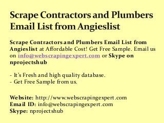 Scrape Contractors and Plumbers Email List from
Angieslist at Affordable Cost! Get Free Sample. Email us
on info@webscrapingexpert.com or Skype on
nprojectshub
- It’s Fresh and high quality database.
- Get Free Sample from us.
Website: http://www.webscrapingexpert.com
Email ID: info@webscrapingexpert.com
Skype: nprojectshub
 