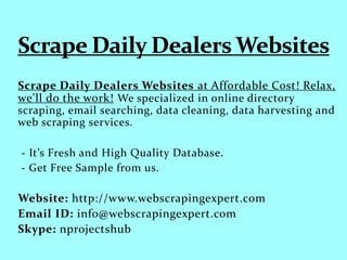 Scrape Daily Dealers Websites at Affordable Cost! Relax,
we'll do the work! We specialized in online directory
scraping, email searching, data cleaning, data harvesting and
web scraping services.
- It’s Fresh and High Quality Database.
- Get Free Sample from us.
Website: http://www.webscrapingexpert.com
Email ID: info@webscrapingexpert.com
Skype: nprojectshub
 