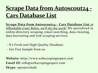 Scrape Data from Autoscout24 - Cars Database List at
Affordable Cost! Relax, we'll do the work! We specialized in
online directory scraping, email searching, data cleaning,
data harvesting and web scraping services.
- It’s Fresh and High Quality Database.
- Get Free Sample from us.
Website: http://www.webscrapingexpert.com
Email ID: info@webscrapingexpert.com
Skype: nprojectshub
 