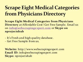 Scrape Eight Medical Categories from Physicians
Directory at Affordable Cost! Get Free Sample. Email us
on info@webscrapingexpert.com or Skype on
nprojectshub
- It’s Fresh and high quality database.
- Get Free Sample from us.
Website: http://www.webscrapingexpert.com
Email ID: info@webscrapingexpert.com
Skype: nprojectshub
 