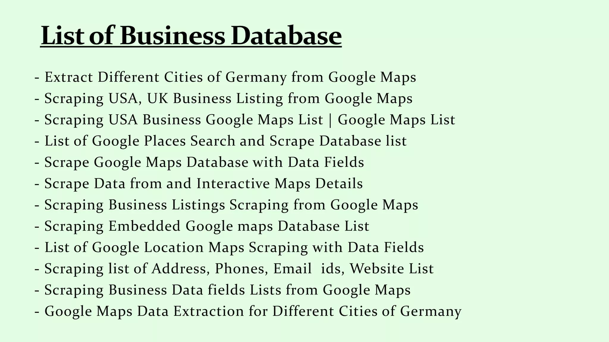 - Extract Different Cities of Germany from Google Maps
- Scraping USA, UK Business Listing from Google Maps
- Scraping USA Business Google Maps List | Google Maps List
- List of Google Places Search and Scrape Database list
- Scrape Google Maps Database with Data Fields
- Scrape Data from and Interactive Maps Details
- Scraping Business Listings Scraping from Google Maps
- Scraping Embedded Google maps Database List
- List of Google Location Maps Scraping with Data Fields
- Scraping list of Address, Phones, Email ids, Website List
- Scraping Business Data fields Lists from Google Maps
- Google Maps Data Extraction for Different Cities of Germany
 