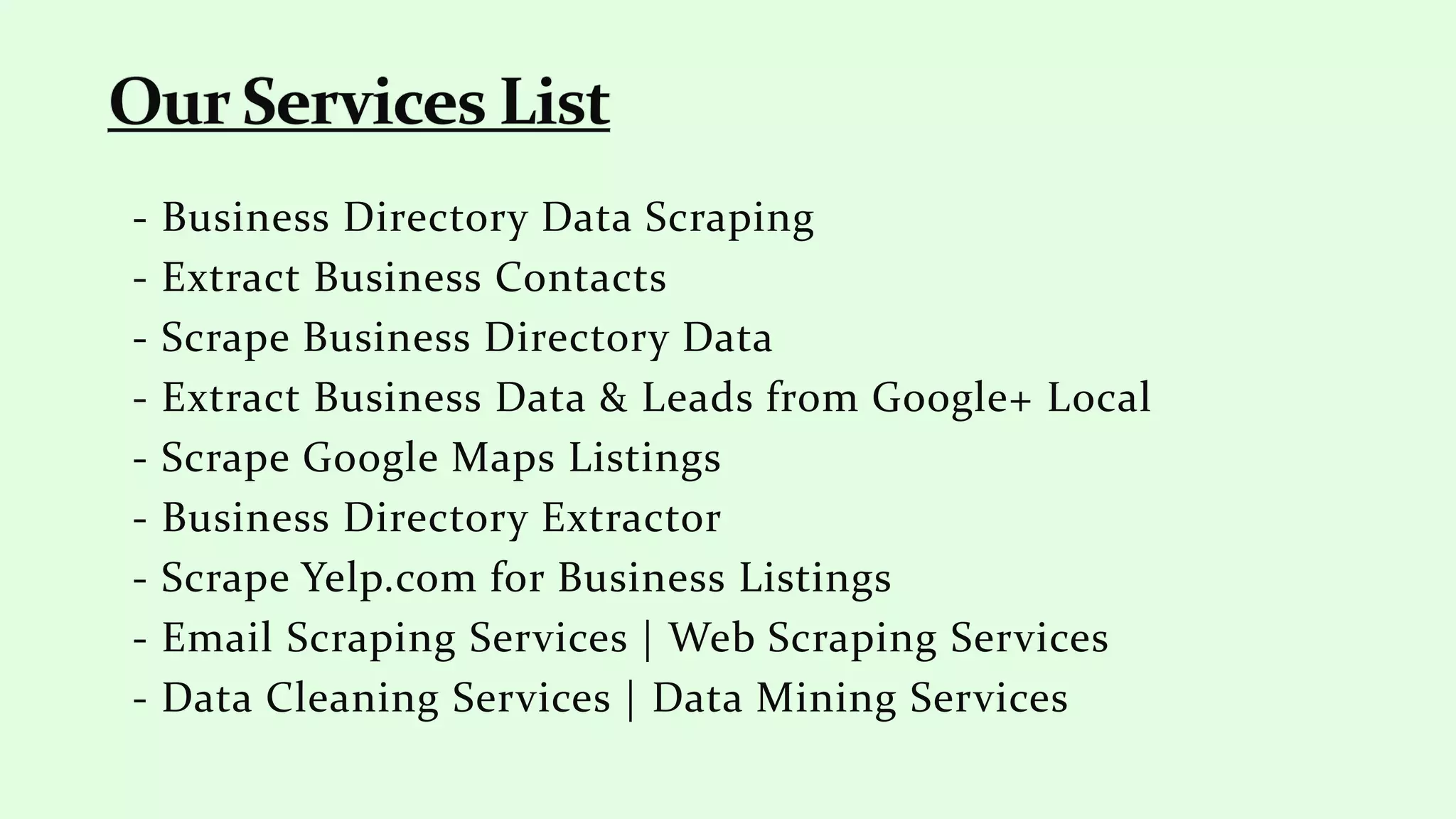 - Business Directory Data Scraping
- Extract Business Contacts
- Scrape Business Directory Data
- Extract Business Data & Leads from Google+ Local
- Scrape Google Maps Listings
- Business Directory Extractor
- Scrape Yelp.com for Business Listings
- Email Scraping Services | Web Scraping Services
- Data Cleaning Services | Data Mining Services
 