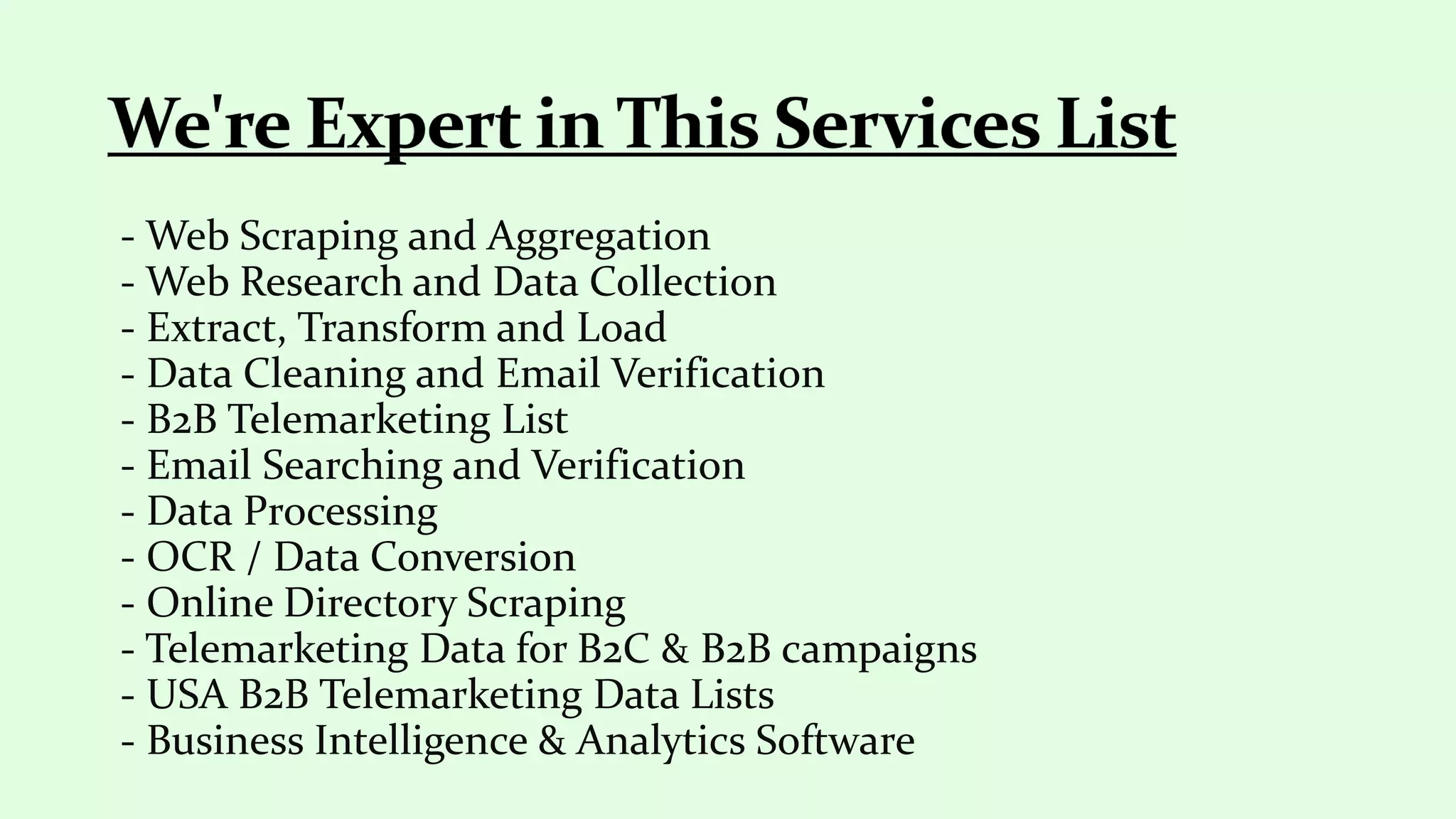 - Web Scraping and Aggregation
- Web Research and Data Collection
- Extract, Transform and Load
- Data Cleaning and Email Verification
- B2B Telemarketing List
- Email Searching and Verification
- Data Processing
- OCR / Data Conversion
- Online Directory Scraping
- Telemarketing Data for B2C & B2B campaigns
- USA B2B Telemarketing Data Lists
- Business Intelligence & Analytics Software
 