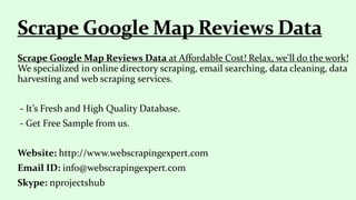 Scrape Google Map Reviews Data at Affordable Cost! Relax, we'll do the work!
We specialized in online directory scraping, email searching, data cleaning, data
harvesting and web scraping services.
- It’s Fresh and High Quality Database.
- Get Free Sample from us.
Website: http://www.webscrapingexpert.com
Email ID: info@webscrapingexpert.com
Skype: nprojectshub
 