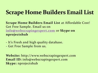 Scrape Home Builders Email List at Affordable Cost!
Get Free Sample. Email us on
info@webscrapingexpert.com or Skype on
nprojectshub
- It’s Fresh and high quality database.
- Get Free Sample from us.
Website: http://www.webscrapingexpert.com
Email ID: info@webscrapingexpert.com
Skype: nprojectshub
 