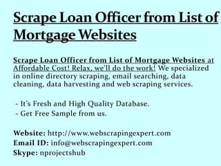 Scrape Loan Officer from List of Mortgage Websites at
Affordable Cost! Relax, we'll do the work! We specialized
in online directory scraping, email searching, data
cleaning, data harvesting and web scraping services.
- It’s Fresh and High Quality Database.
- Get Free Sample from us.
Website: http://www.webscrapingexpert.com
Email ID: info@webscrapingexpert.com
Skype: nprojectshub
 