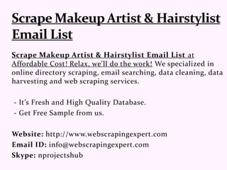 Scrape Makeup Artist & Hairstylist Email List at
Affordable Cost! Relax, we'll do the work! We specialized in
online directory scraping, email searching, data cleaning, data
harvesting and web scraping services.
- It’s Fresh and High Quality Database.
- Get Free Sample from us.
Website: http://www.webscrapingexpert.com
Email ID: info@webscrapingexpert.com
Skype: nprojectshub
 