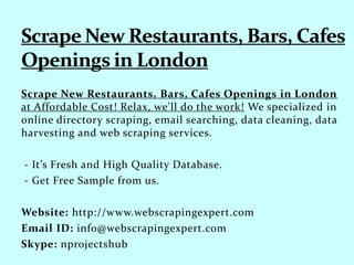 Scrape New Restaurants, Bars, Cafes Openings in London
at Affordable Cost! Relax, we'll do the work! We specialized in
online directory scraping, email searching, data cleaning, data
harvesting and web scraping services.
- It’s Fresh and High Quality Database.
- Get Free Sample from us.
Website: http://www.webscrapingexpert.com
Email ID: info@webscrapingexpert.com
Skype: nprojectshub
 