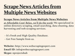 Scrape News Articles from Multiple News Websites
at Affordable Cost! Relax, we'll do the work! We specialized in
online directory scraping, email searching, data cleaning, data
harvesting and web scraping services.
- It’s Fresh and High Quality Database.
- Get Free Sample from us.
Website: http://www.webscrapingexpert.com
Email ID: info@webscrapingexpert.com
Skype: nprojectshub
 