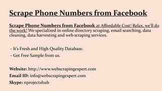 Scrape Phone Numbers from Facebook at Affordable Cost! Relax, we'll do
the work! We specialized in online directory scraping, email searching, data
cleaning, data harvesting and web scraping services.
- It’s Fresh and High Quality Database.
- Get Free Sample from us.
Website: http://www.webscrapingexpert.com
Email ID: info@webscrapingexpert.com
Skype: nprojectshub
Scrape Phone Numbers from Facebook
 